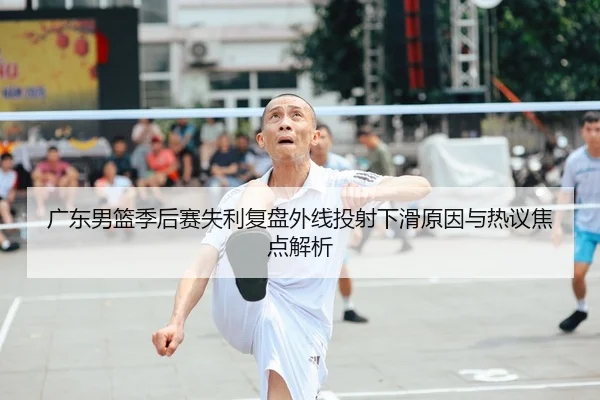 广东男篮季后赛失利复盘外线投射下滑原因与热议焦点解析